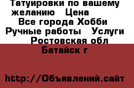 Татуировки,по вашему желанию › Цена ­ 500 - Все города Хобби. Ручные работы » Услуги   . Ростовская обл.,Батайск г.